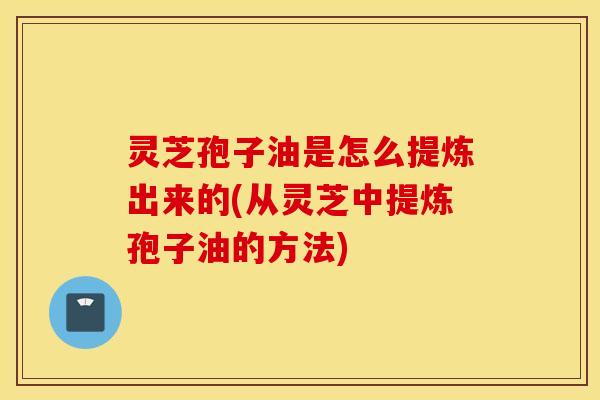 灵芝孢子油是怎么提炼出来的(从灵芝中提炼孢子油的方法)