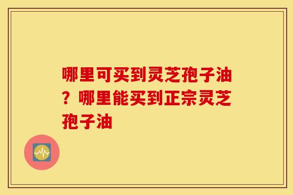 哪里可买到灵芝孢子油？哪里能买到正宗灵芝孢子油
