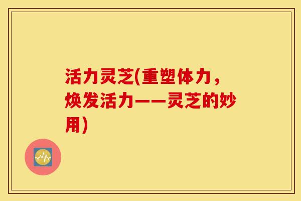活力灵芝(重塑体力，焕发活力——灵芝的妙用)