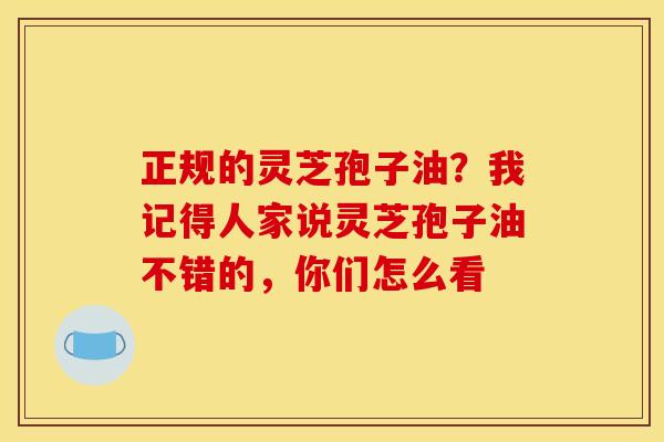 正规的灵芝孢子油？我记得人家说灵芝孢子油不错的，你们怎么看