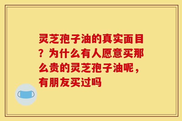 灵芝孢子油的真实面目？为什么有人愿意买那么贵的灵芝孢子油呢，有朋友买过吗
