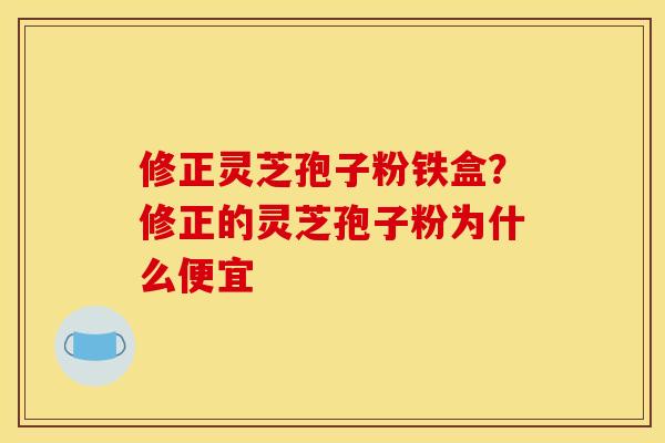 修正灵芝孢子粉铁盒？修正的灵芝孢子粉为什么便宜