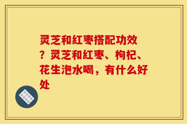 灵芝和红枣搭配功效 ？灵芝和红枣、枸杞、花生泡水喝，有什么好处