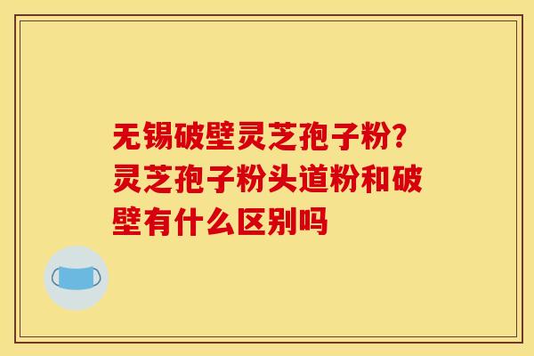 无锡破壁灵芝孢子粉？灵芝孢子粉头道粉和破壁有什么区别吗