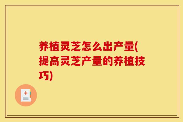养植灵芝怎么出产量(提高灵芝产量的养植技巧)