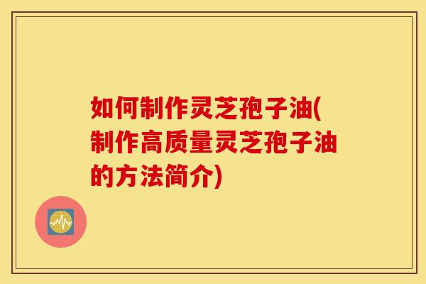 如何制作灵芝孢子油(制作高质量灵芝孢子油的方法简介)