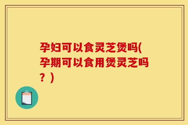 孕妇可以食灵芝煲吗(孕期可以食用煲灵芝吗？)