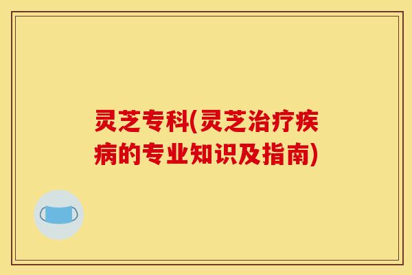灵芝专科(灵芝治疗疾病的专业知识及指南)