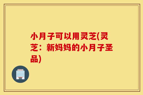 小月子可以用灵芝(灵芝：新妈妈的小月子圣品)