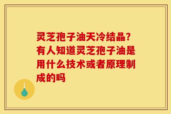 灵芝孢子油天冷结晶？有人知道灵芝孢子油是用什么技术或者原理制成的吗