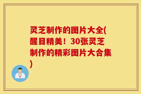 灵芝制作的图片大全(醒目精美！30张灵芝制作的精彩图片大合集)