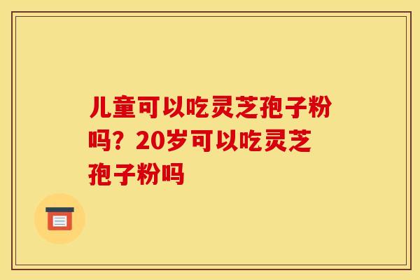 儿童可以吃灵芝孢子粉吗？20岁可以吃灵芝孢子粉吗