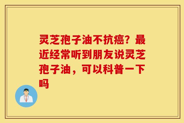 灵芝孢子油不抗癌？最近经常听到朋友说灵芝孢子油，可以科普一下吗