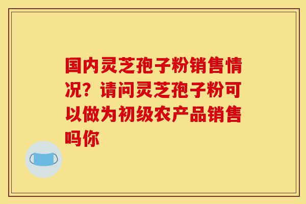 国内灵芝孢子粉销售情况？请问灵芝孢子粉可以做为初级农产品销售吗你