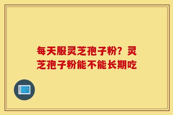 每天服灵芝孢子粉？灵芝孢子粉能不能长期吃