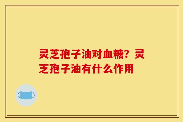 灵芝孢子油对血糖？灵芝孢子油有什么作用