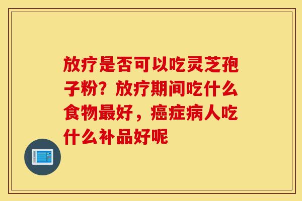 放疗是否可以吃灵芝孢子粉？放疗期间吃什么食物最好，癌症病人吃什么补品好呢
