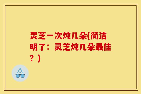 灵芝一次炖几朵(简洁明了：灵芝炖几朵最佳？)