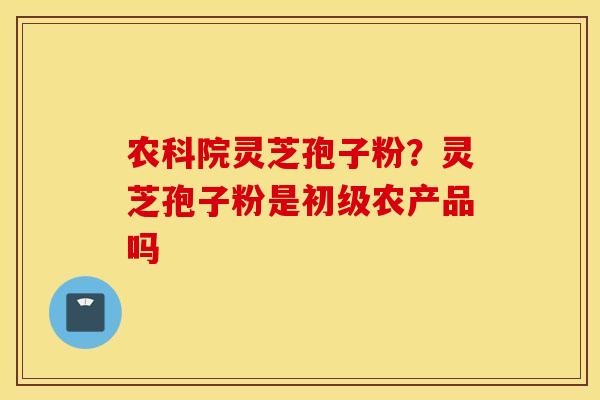 农科院灵芝孢子粉？灵芝孢子粉是初级农产品吗