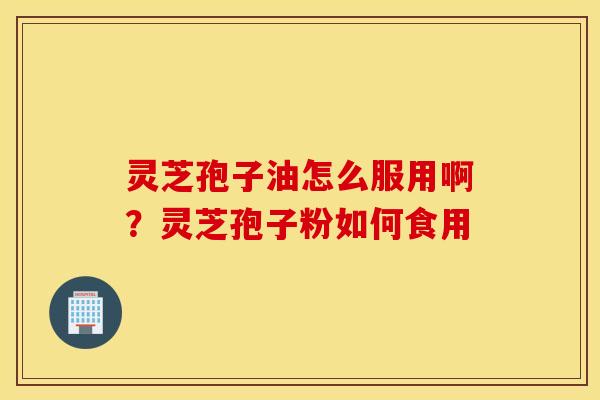 灵芝孢子油怎么服用啊？灵芝孢子粉如何食用