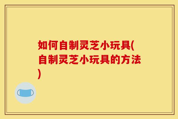如何自制灵芝小玩具(自制灵芝小玩具的方法)