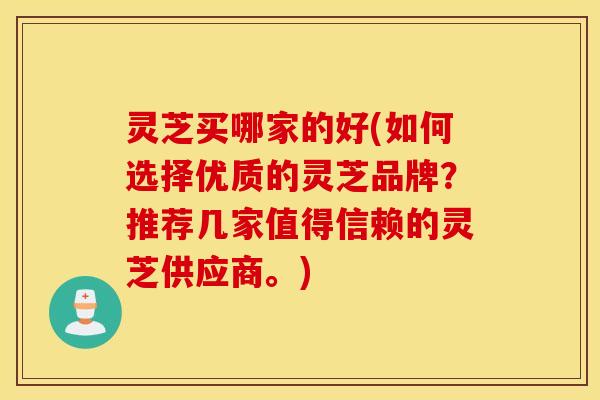 灵芝买哪家的好(如何选择优质的灵芝品牌？推荐几家值得信赖的灵芝供应商。)