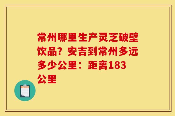 常州哪里生产灵芝破壁饮品？安吉到常州多远多少公里：距离183公里
