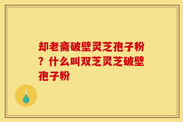 却老斋破壁灵芝孢子粉？什么叫双芝灵芝破壁孢子粉