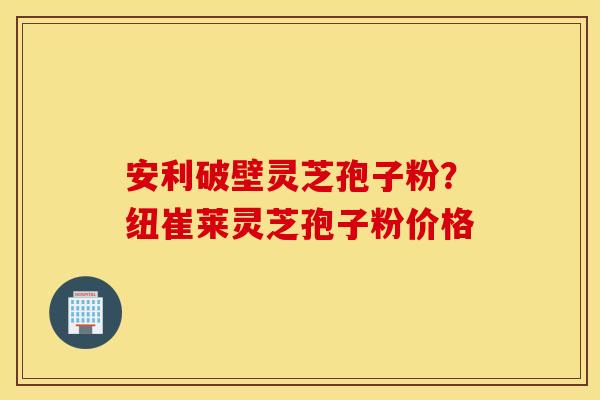 安利破壁灵芝孢子粉？纽崔莱灵芝孢子粉价格