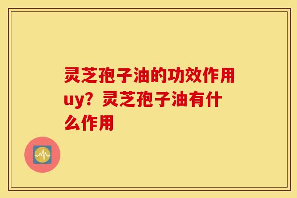灵芝孢子油的功效作用uy？灵芝孢子油有什么作用