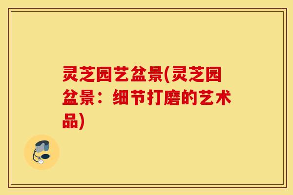 灵芝园艺盆景(灵芝园盆景：细节打磨的艺术品)