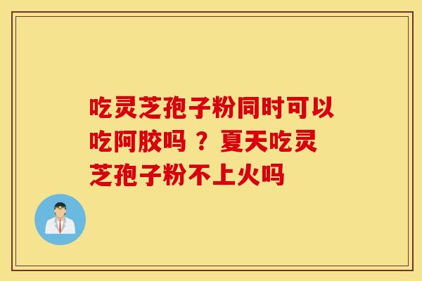 吃灵芝孢子粉同时可以吃阿胶吗 ？夏天吃灵芝孢子粉不上火吗