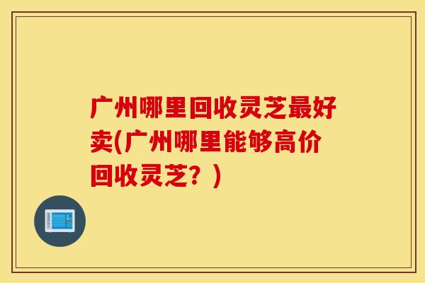 广州哪里回收灵芝最好卖(广州哪里能够高价回收灵芝？)