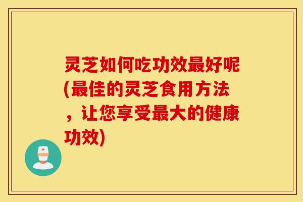 灵芝如何吃功效最好呢(最佳的灵芝食用方法，让您享受最大的健康功效)