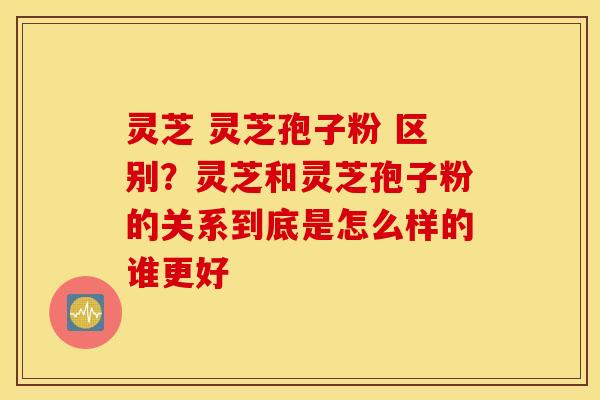 灵芝 灵芝孢子粉 区别？灵芝和灵芝孢子粉的关系到底是怎么样的谁更好