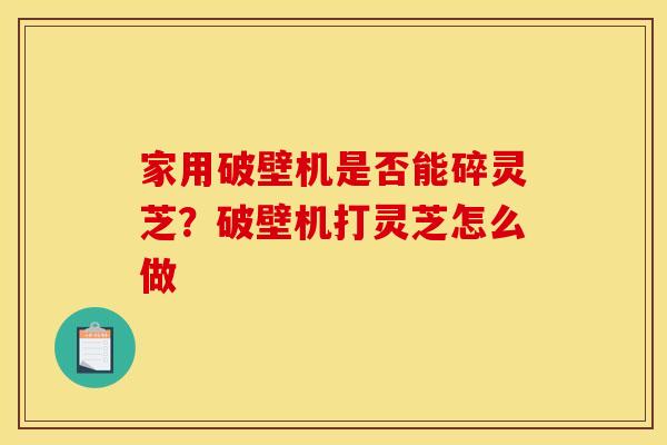 家用破壁机是否能碎灵芝？破壁机打灵芝怎么做