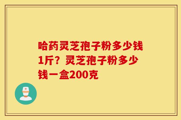 哈药灵芝孢子粉多少钱1斤？灵芝孢子粉多少钱一盒200克