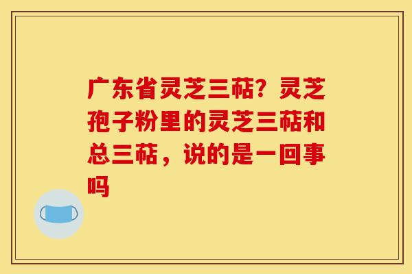广东省灵芝三萜？灵芝孢子粉里的灵芝三萜和总三萜，说的是一回事吗