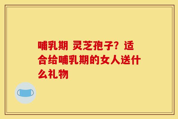 哺乳期 灵芝孢子？适合给哺乳期的女人送什么礼物