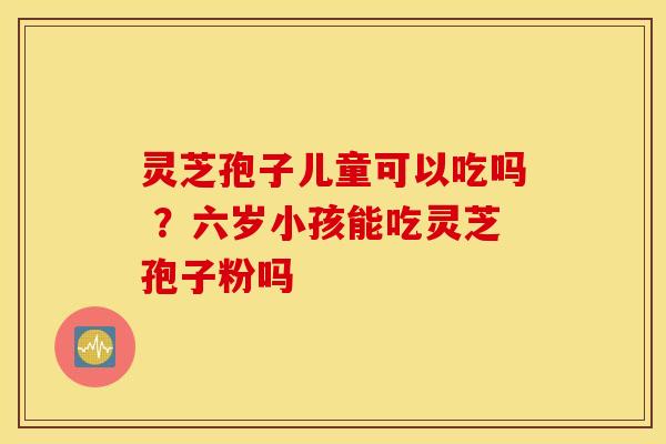 灵芝孢子儿童可以吃吗 ？六岁小孩能吃灵芝孢子粉吗