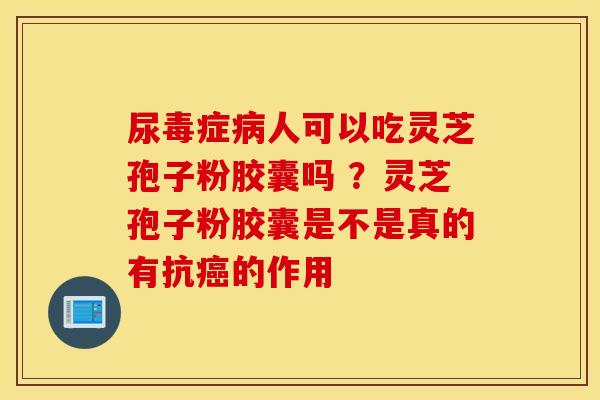 尿毒症病人可以吃灵芝孢子粉胶囊吗 ？灵芝孢子粉胶囊是不是真的有抗癌的作用