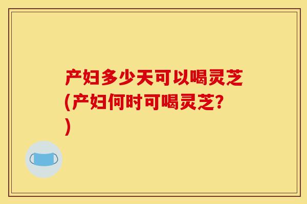 产妇多少天可以喝灵芝(产妇何时可喝灵芝？)