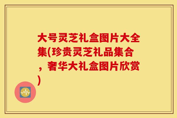 大号灵芝礼盒图片大全集(珍贵灵芝礼品集合，奢华大礼盒图片欣赏)