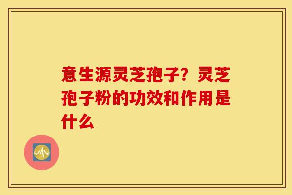 意生源灵芝孢子？灵芝孢子粉的功效和作用是什么