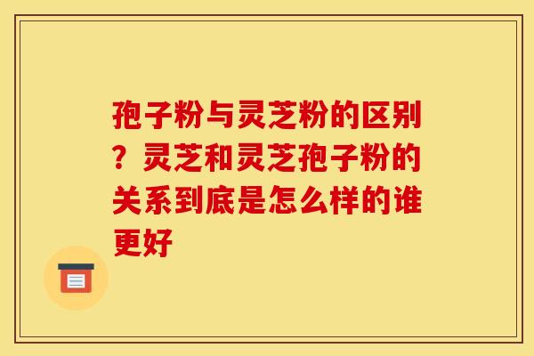 孢子粉与灵芝粉的区别？灵芝和灵芝孢子粉的关系到底是怎么样的谁更好