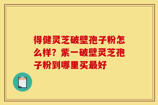 得健灵芝破壁孢子粉怎么样？紫一破壁灵芝孢子粉到哪里买最好