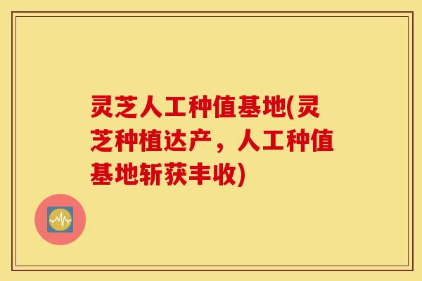 灵芝人工种值基地(灵芝种植达产，人工种值基地斩获丰收)