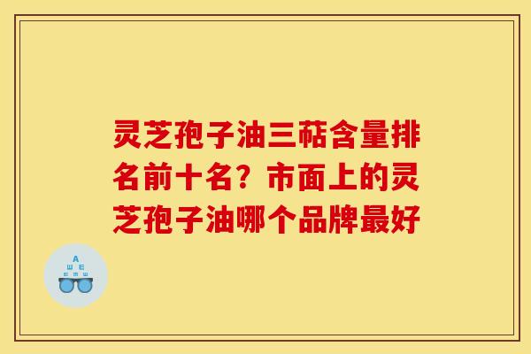 灵芝孢子油三萜含量排名前十名？市面上的灵芝孢子油哪个品牌最好