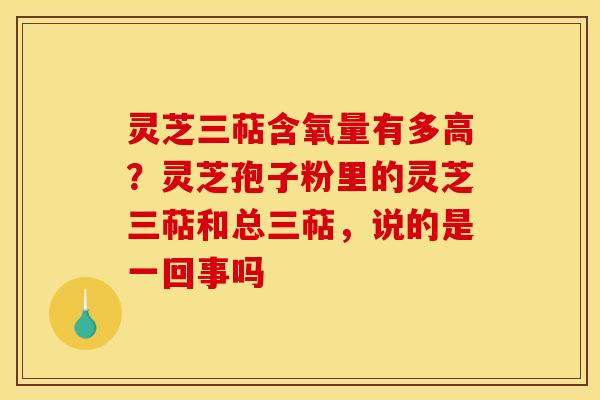 灵芝三萜含氧量有多高？灵芝孢子粉里的灵芝三萜和总三萜，说的是一回事吗