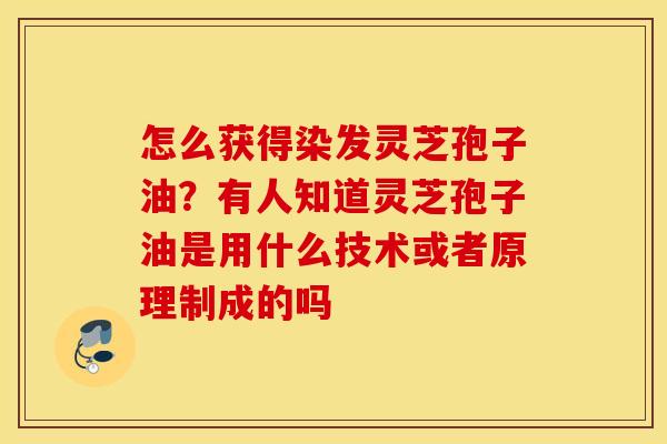 怎么获得染发灵芝孢子油？有人知道灵芝孢子油是用什么技术或者原理制成的吗